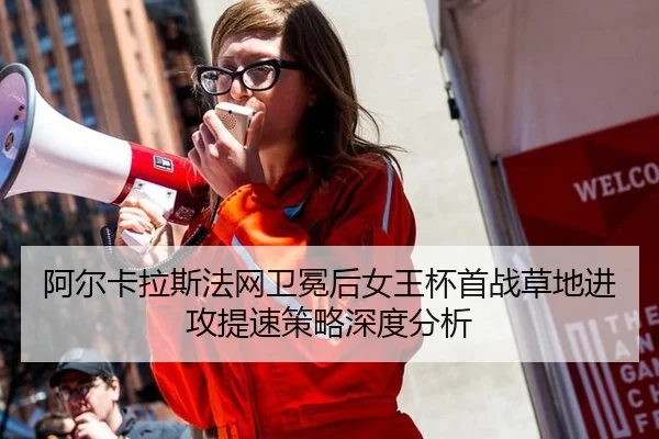 阿尔卡拉斯法网卫冕后女王杯首战草地进攻提速策略深度分析